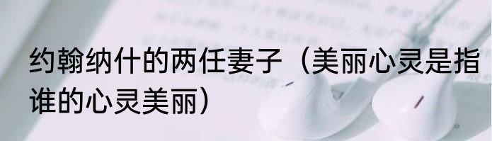 约翰纳什的两任妻子（美丽心灵是指谁的心灵美丽）