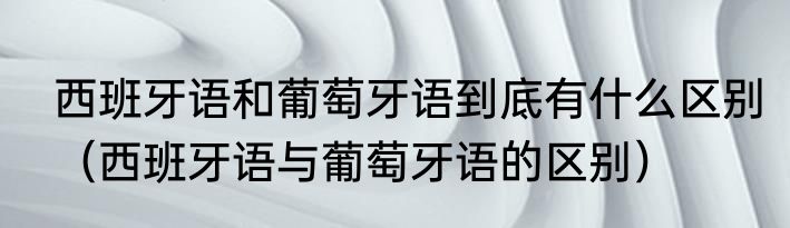西班牙语和葡萄牙语到底有什么区别（西班牙语与葡萄牙语的区别）