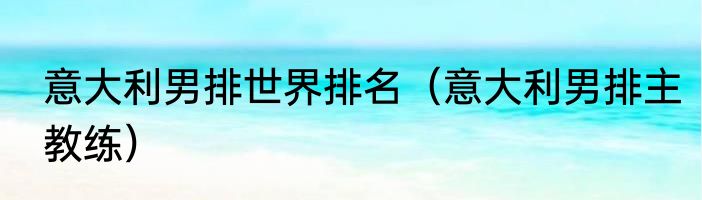 意大利男排世界排名（意大利男排主教练）