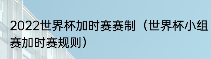 2022世界杯加时赛赛制（世界杯小组赛加时赛规则）