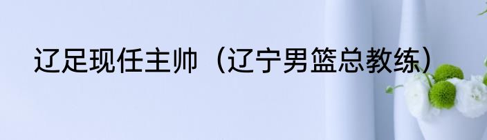 辽足现任主帅（辽宁男篮总教练）