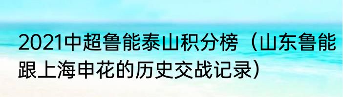 2021中超鲁能泰山积分榜（山东鲁能跟上海申花的历史交战记录）