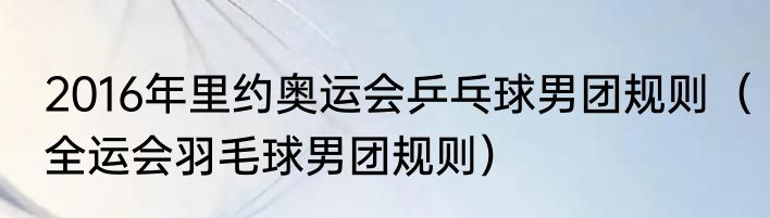 2016年里约奥运会乒乓球男团规则（全运会羽毛球男团规则）