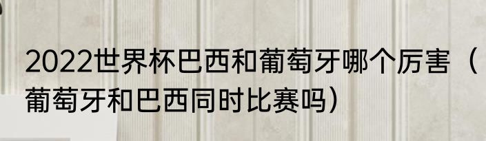 2022世界杯巴西和葡萄牙哪个厉害（葡萄牙和巴西同时比赛吗）