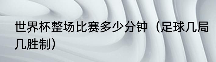 世界杯整场比赛多少分钟（足球几局几胜制）