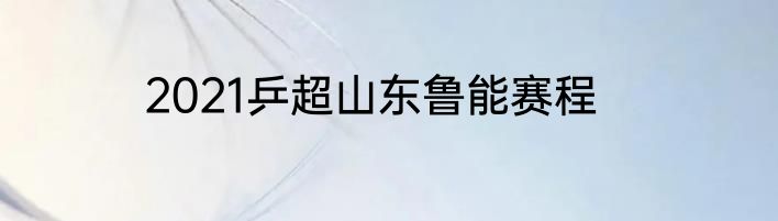 2021乒超山东鲁能赛程