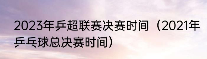 2023年乒超联赛决赛时间（2021年乒乓球总决赛时间）