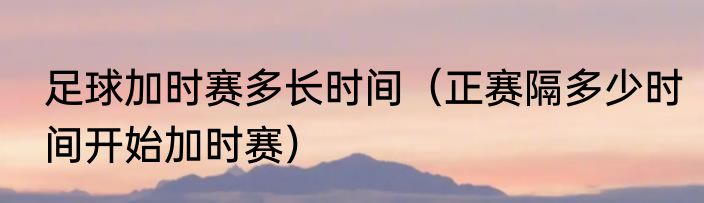 足球加时赛多长时间（正赛隔多少时间开始加时赛）