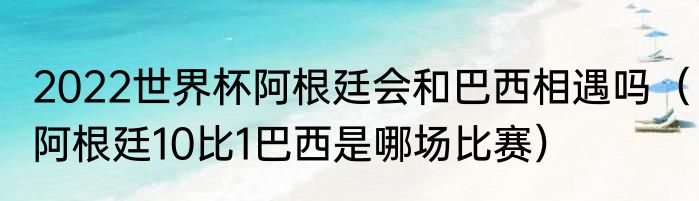 2022世界杯阿根廷会和巴西相遇吗（阿根廷10比1巴西是哪场比赛）