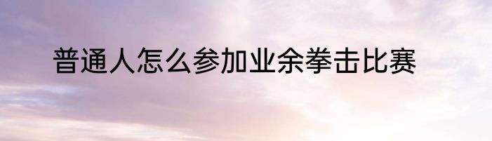 普通人怎么参加业余拳击比赛