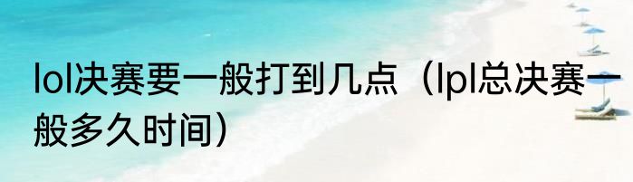 lol决赛要一般打到几点（lpl总决赛一般多久时间）
