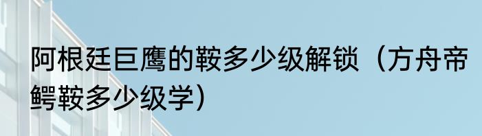 阿根廷巨鹰的鞍多少级解锁（方舟帝鳄鞍多少级学）
