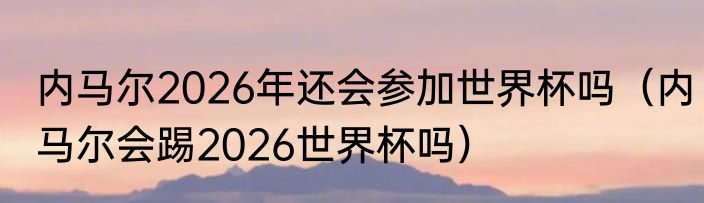 内马尔2026年还会参加世界杯吗（内马尔会踢2026世界杯吗）