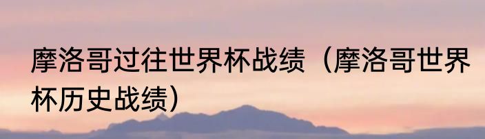 摩洛哥过往世界杯战绩（摩洛哥世界杯历史战绩）