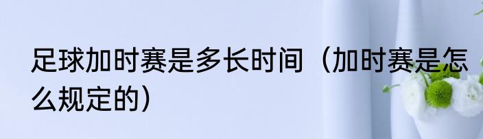 足球加时赛是多长时间（加时赛是怎么规定的）