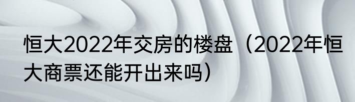恒大2022年交房的楼盘（2022年恒大商票还能开出来吗）