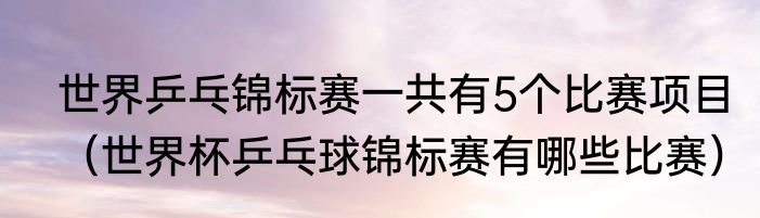 世界乒乓锦标赛一共有5个比赛项目（世界杯乒乓球锦标赛有哪些比赛）