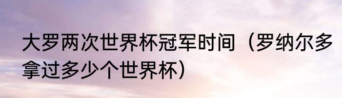 大罗两次世界杯冠军时间（罗纳尔多拿过多少个世界杯）