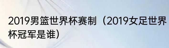 2019男篮世界杯赛制（2019女足世界杯冠军是谁）