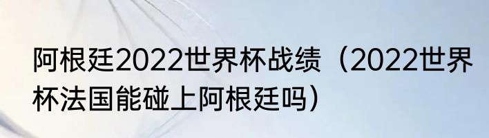 阿根廷2022世界杯战绩（2022世界杯法国能碰上阿根廷吗）