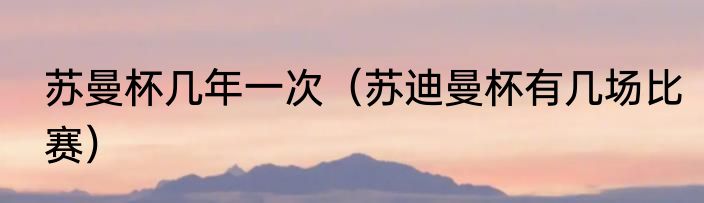 苏曼杯几年一次（苏迪曼杯有几场比赛）