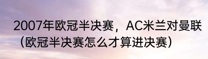 2007年欧冠半决赛，AC米兰对曼联（欧冠半决赛怎么才算进决赛）