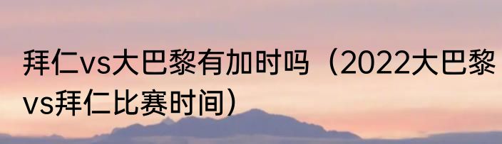 拜仁vs大巴黎有加时吗（2022大巴黎vs拜仁比赛时间）