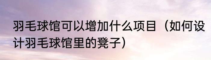 羽毛球馆可以增加什么项目（如何设计羽毛球馆里的凳子）