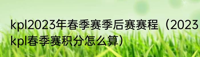 kpl2023年春季赛季后赛赛程（2023kpl春季赛积分怎么算）