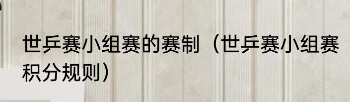 世乒赛小组赛的赛制（世乒赛小组赛积分规则）