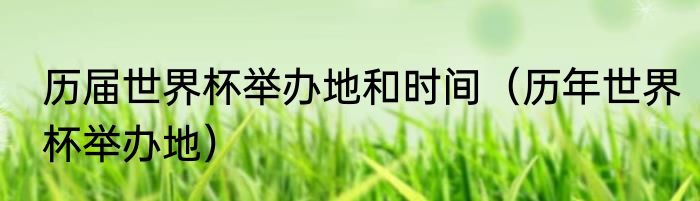 历届世界杯举办地和时间（历年世界杯举办地）