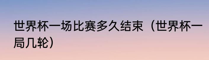 世界杯一场比赛多久结束（世界杯一局几轮）