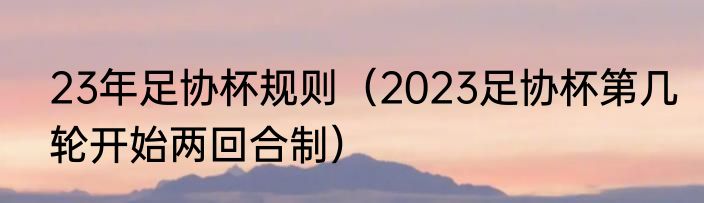 23年足协杯规则（2023足协杯第几轮开始两回合制）