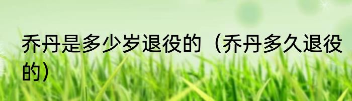 乔丹是多少岁退役的（乔丹多久退役的）