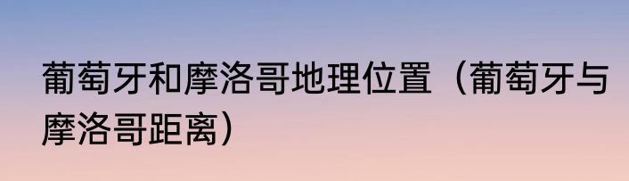 葡萄牙和摩洛哥地理位置（葡萄牙与摩洛哥距离）