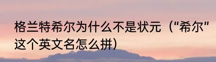 格兰特希尔为什么不是状元（“希尔”这个英文名怎么拼）