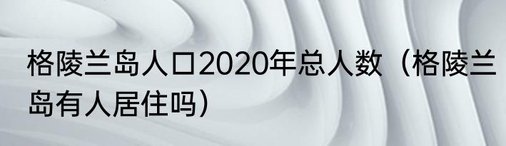 格陵兰岛人口2020年总人数（格陵兰岛有人居住吗）