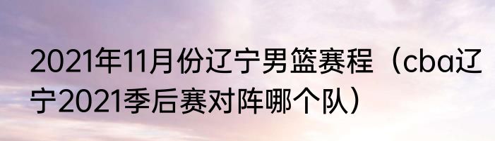 2021年11月份辽宁男篮赛程（cba辽宁2021季后赛对阵哪个队）