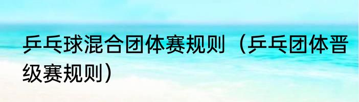 乒乓球混合团体赛规则（乒乓团体晋级赛规则）