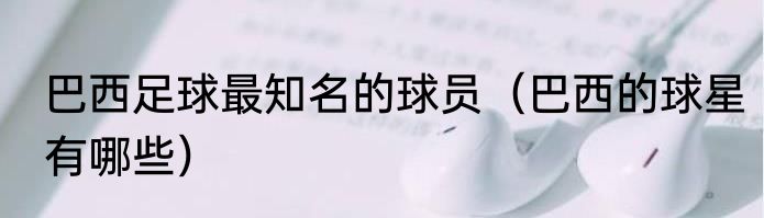 巴西足球最知名的球员（巴西的球星有哪些）