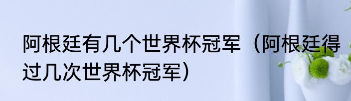 阿根廷有几个世界杯冠军（阿根廷得过几次世界杯冠军）