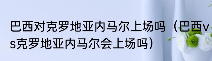 巴西对克罗地亚内马尔上场吗（巴西vs克罗地亚内马尔会上场吗）