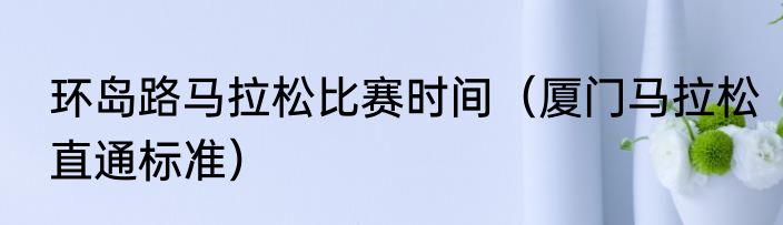 环岛路马拉松比赛时间（厦门马拉松直通标准）