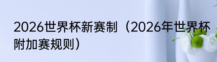 2026世界杯新赛制（2026年世界杯附加赛规则）