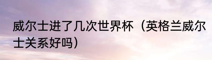 威尔士进了几次世界杯（英格兰威尔士关系好吗）