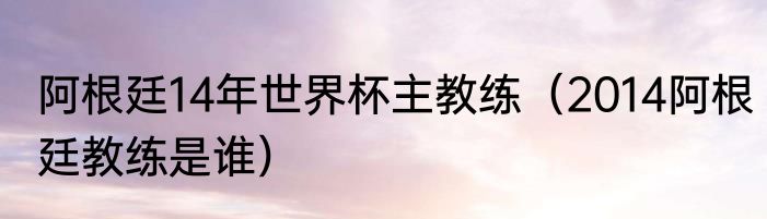 阿根廷14年世界杯主教练（2014阿根廷教练是谁）