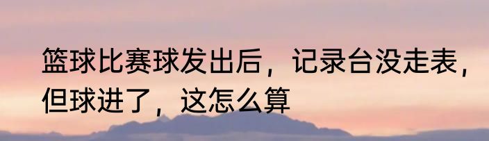 篮球比赛球发出后，记录台没走表，但球进了，这怎么算