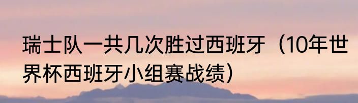 瑞士队一共几次胜过西班牙（10年世界杯西班牙小组赛战绩）