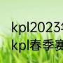 kpl2023年春季赛季后赛赛程（2023kpl春季赛积分怎么算）