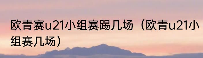 欧青赛u21小组赛踢几场（欧青u21小组赛几场）